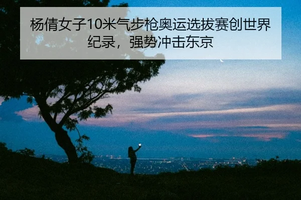 杨倩女子10米气步枪奥运选拔赛创世界纪录，强势冲击东京