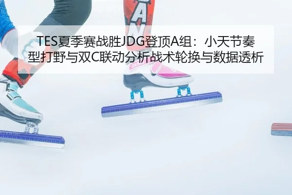 TES夏季赛战胜JDG登顶A组：小天节奏型打野与双C联动分析战术轮换与数据透析